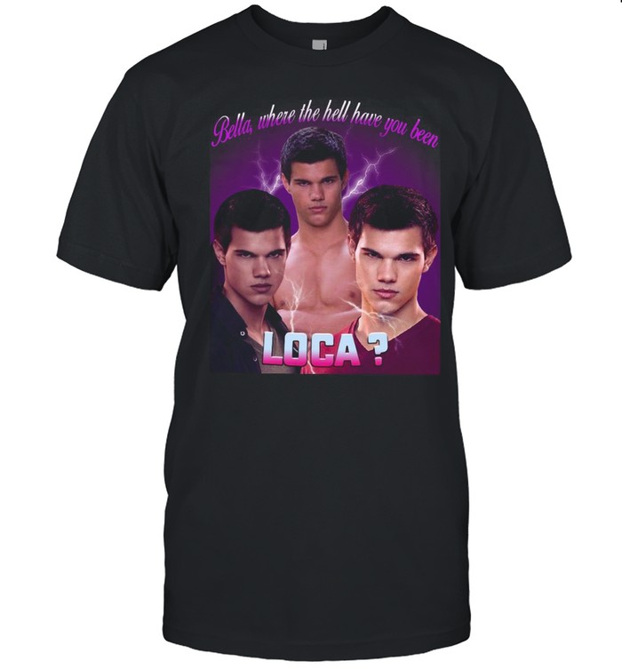 Bella Where The Hell Have You Been Loca T-shirt