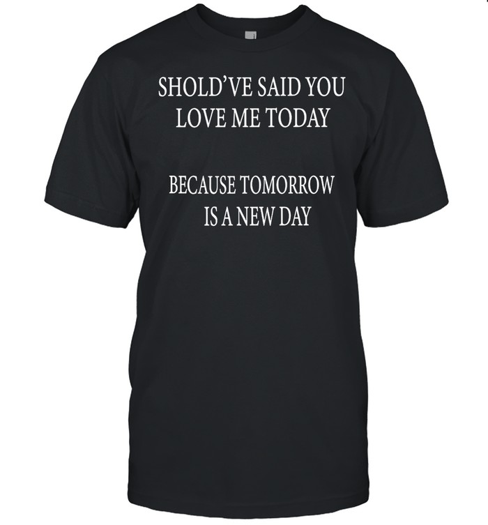 Should’ve Said You Loved Me Today Because Tomorrow Is A New Day T-shirt