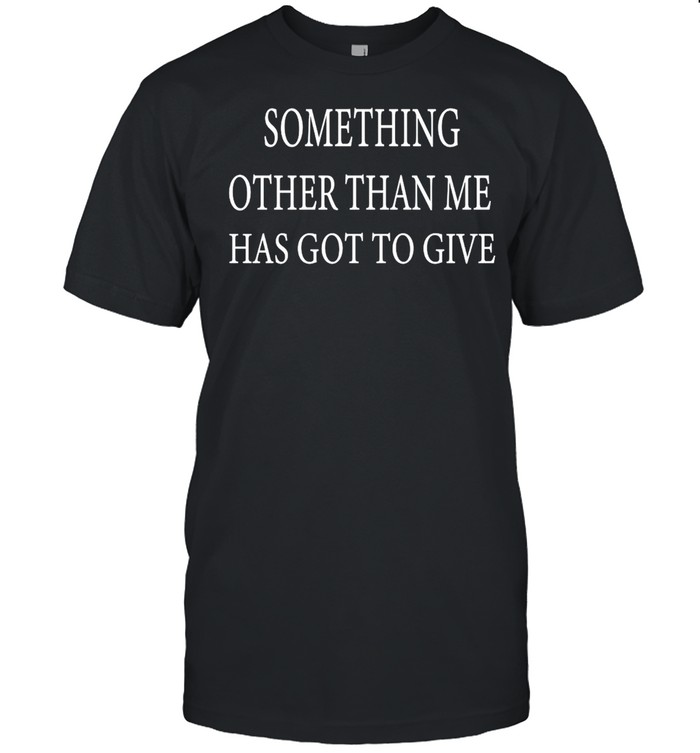 Something Other Than Me Has Got To Give T-shirt