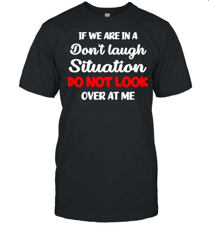 If we are in a don’t laugh situation do not look over at me shirt