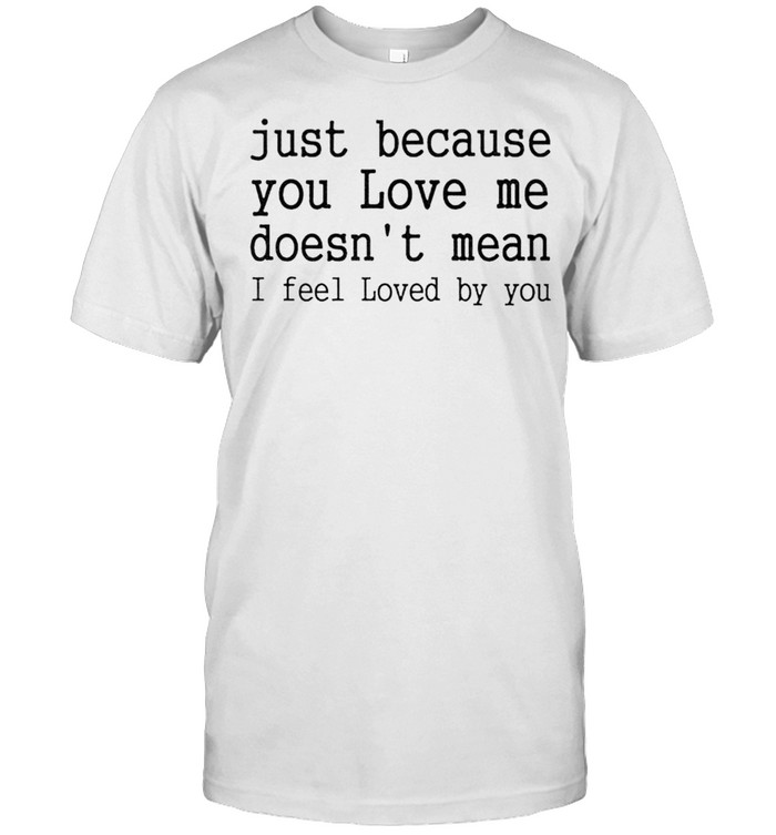 Just because you love me doesn’t mean I feel loved by you shirt