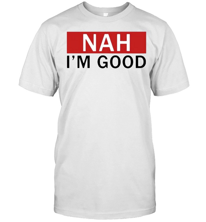 Nah I’m good shirt