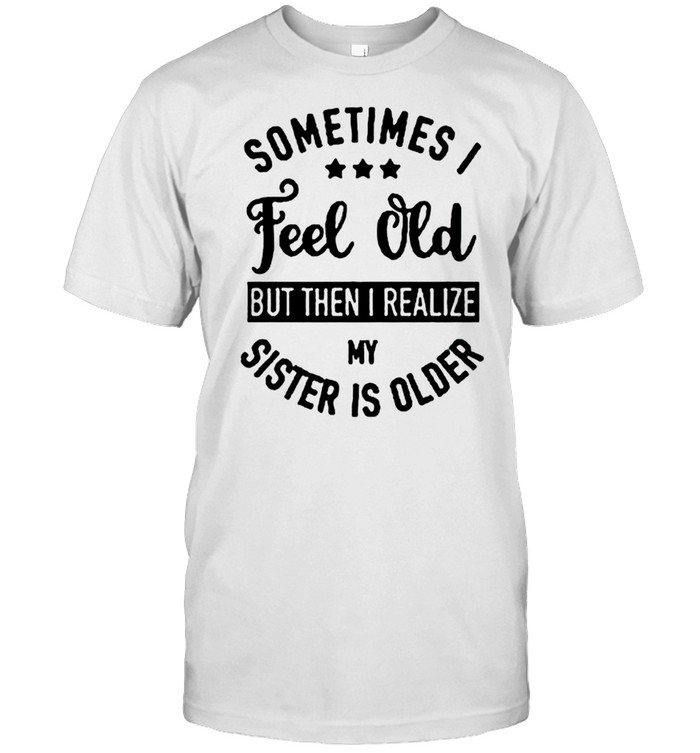 Sometimes feel old but then I realize my sister is older T-shirt