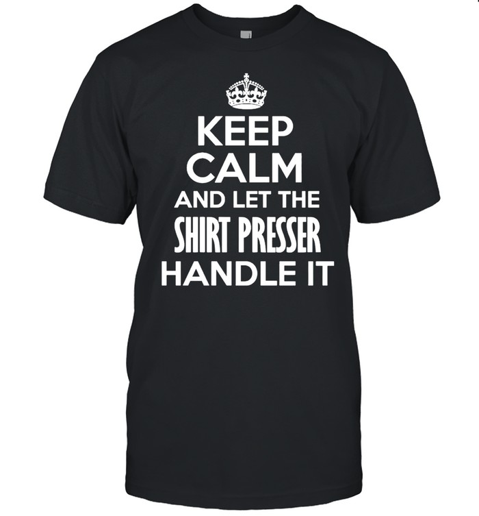 Keep calm and let the shirt presser handle it shirt