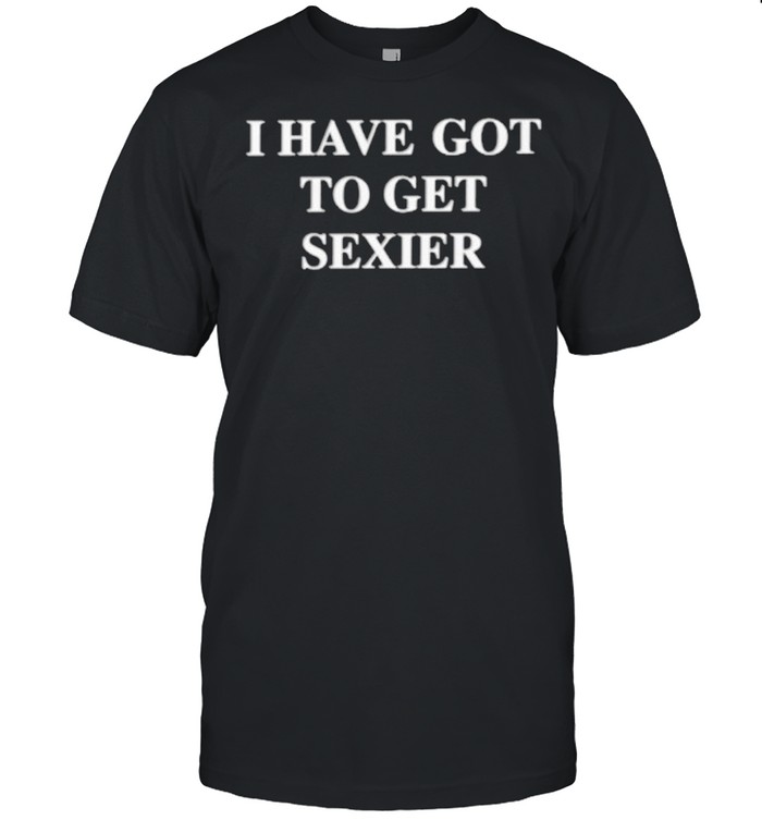 I have got to get sexier shirt