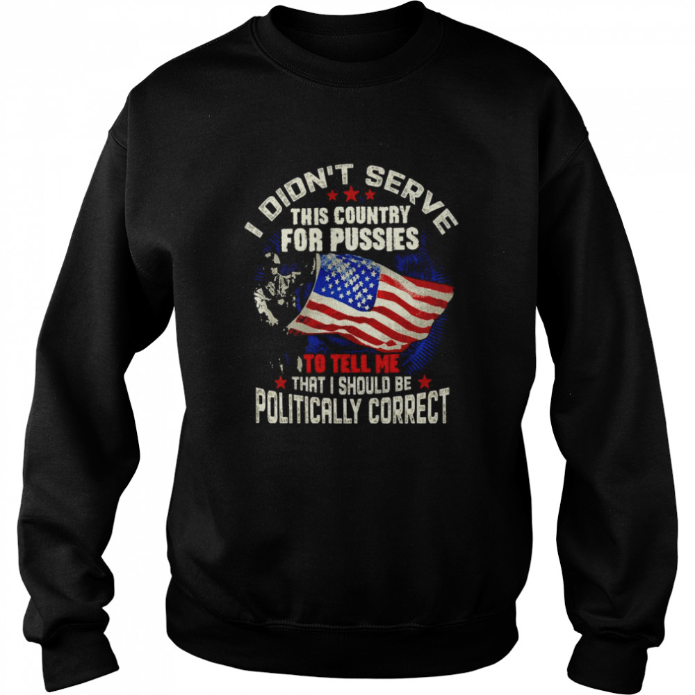 American Flag Veteran I Didn’t Serve This Country For Pussies To Tell Me That I Should Be Politically Correct T-shirt Unisex Sweatshirt