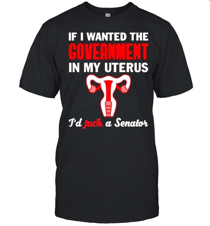 If I wanted the government in my uterus I’d fuck a senator feminist T-shirt