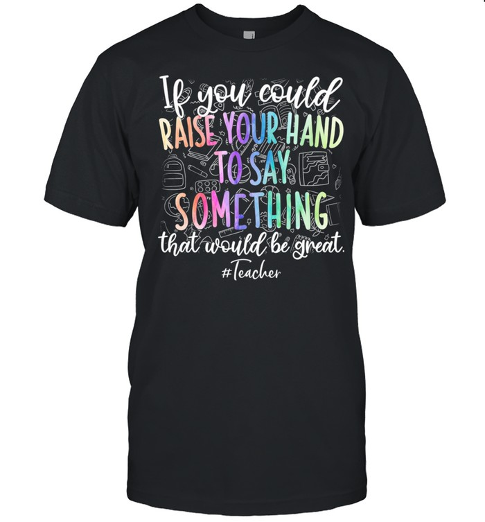 If You Could Raise Your Hand To Say Something That Would Be Great Teacher shirt