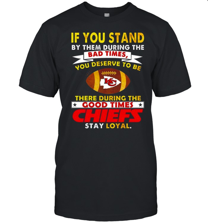 If you stand by them during the bad times you deserve to be there during the good times Chiefs stay loyal shirt