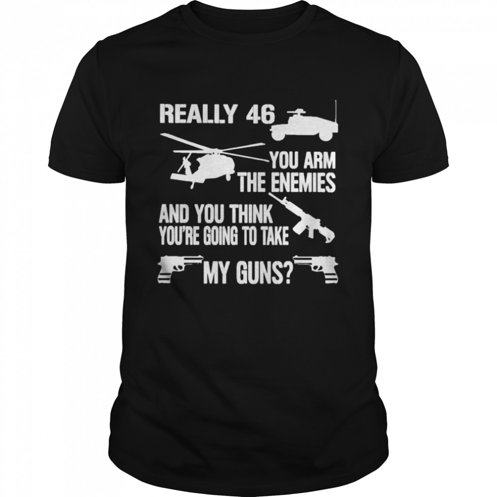 Really 46 you arm the enemies and you think you’re going to take my guns shirt