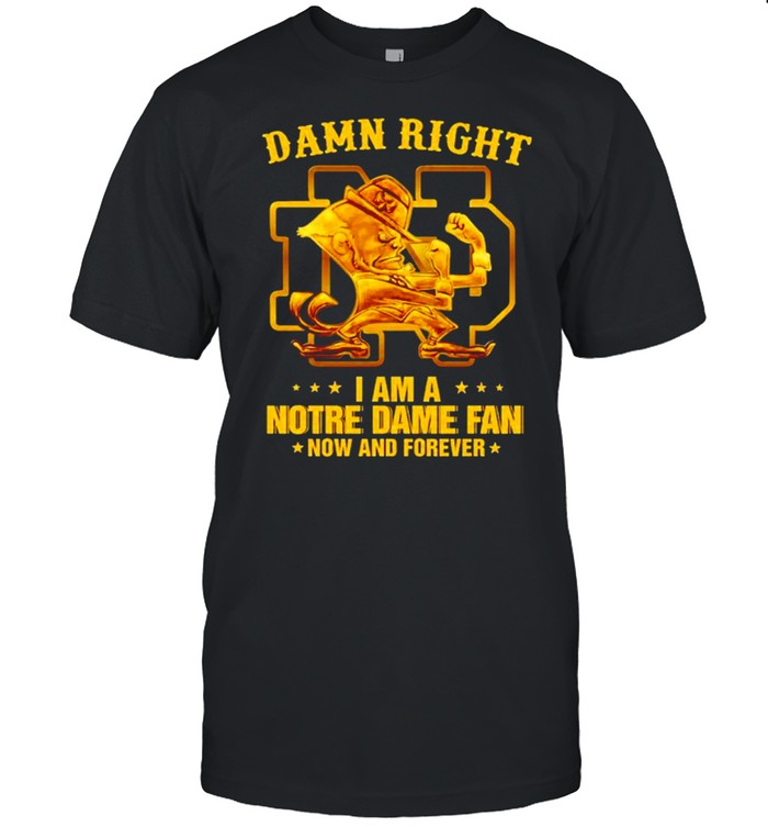 Damn right I am a Notre Dame fan now and forever shirt
