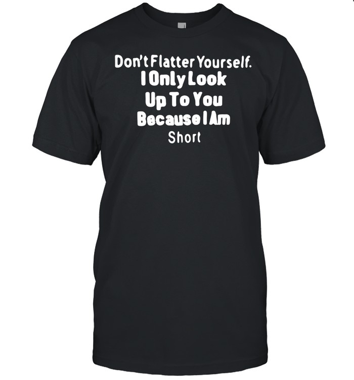 Don’t Flatter Yourself I Only Look Up To You Because I Am Short T-shirt