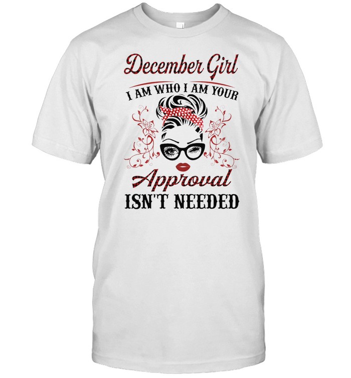 December Girl I Am Who I Am Your Approval Isnt Needed shirt