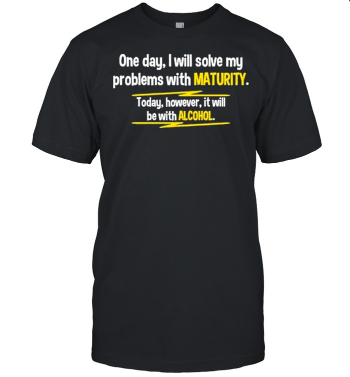 I will solve my problems with maturity today however it will be with alcohol shirt