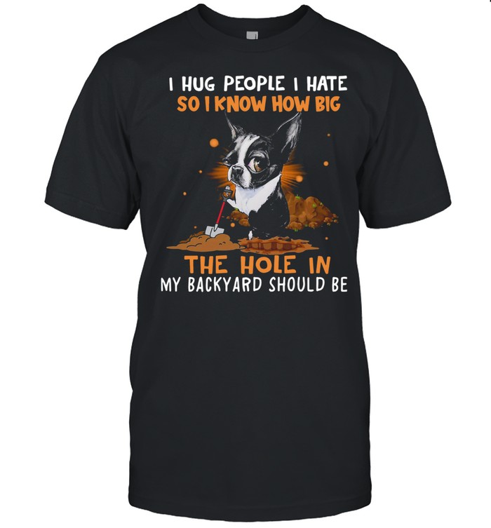 Boston Terrier I Hug People I Hate So I Know How Big The Hole In My Backyard Should Be Shirt