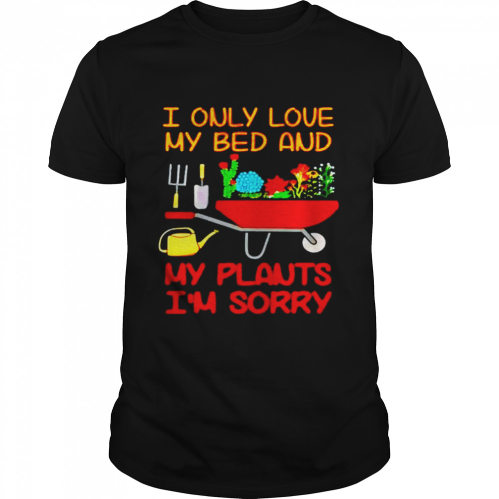 Gardening I only love my bed and my plants I’m sorry shirt