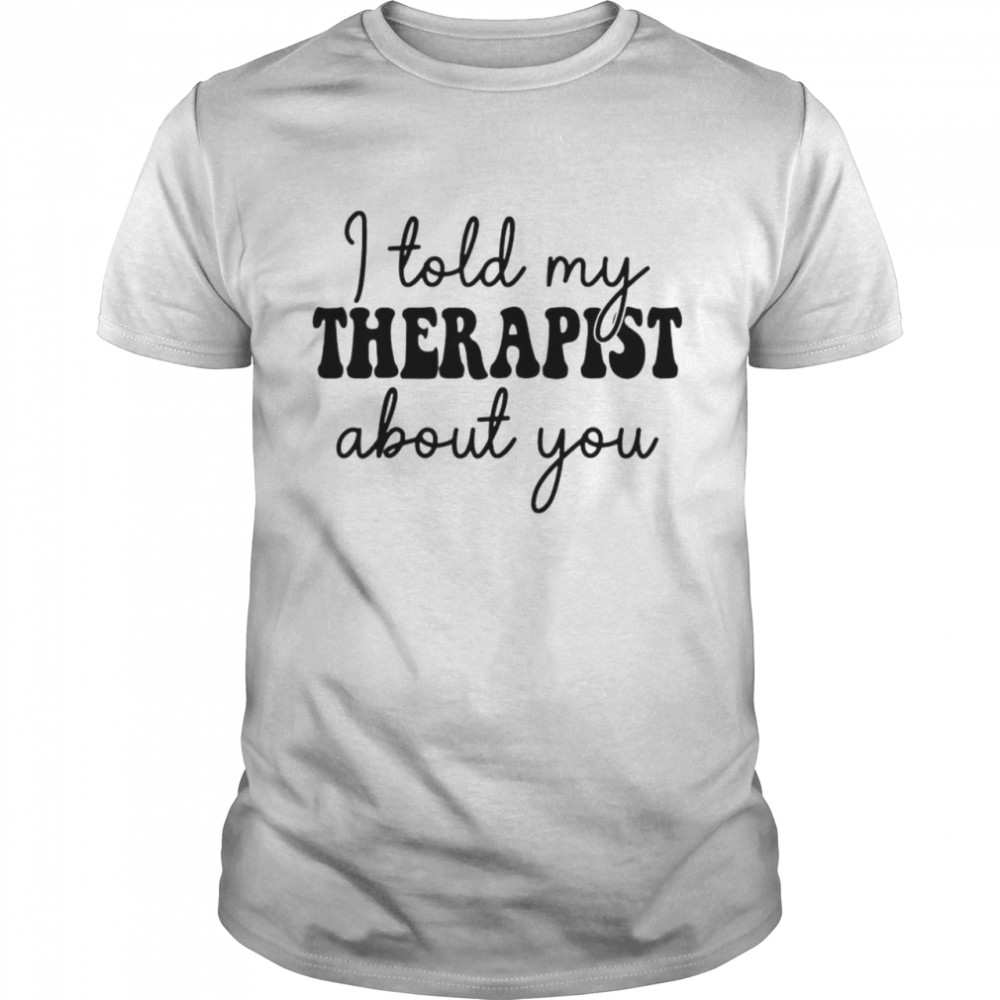 I told my therapist about you shirt