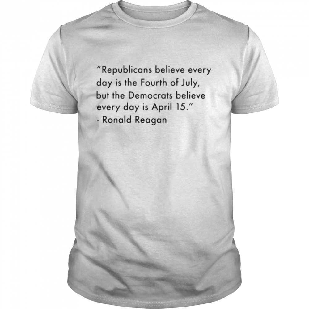 Republicans believe everyday is the fourth of july but the democrats believe every day is April 15 Ronald Reagan shirt