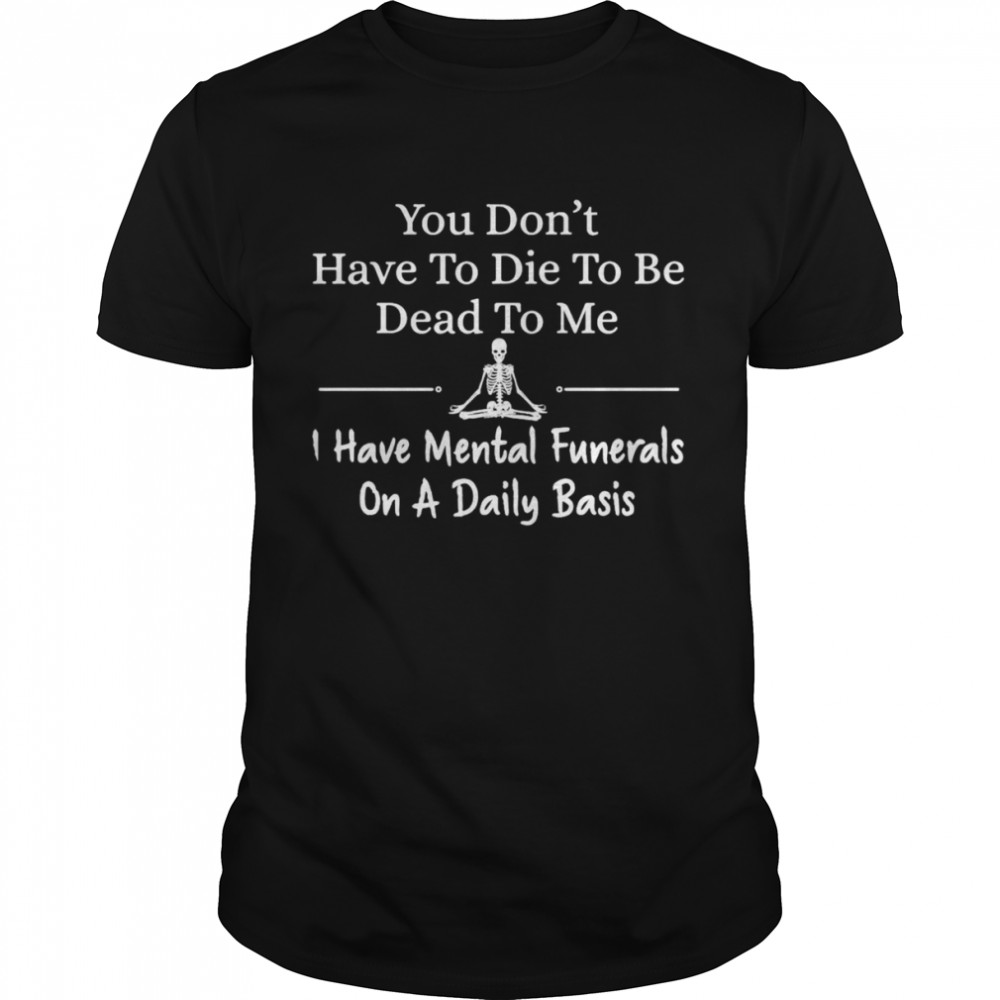 Skeleton You Don’t Have To Die To Be Dead To Me I Have Mental Funerals On A Daily Basis T-shirt