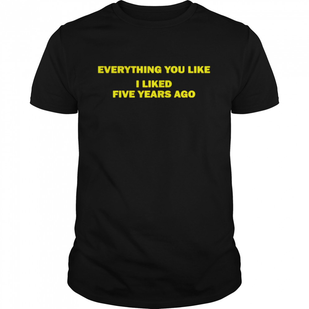 Everything you like I liked five years ago shirt