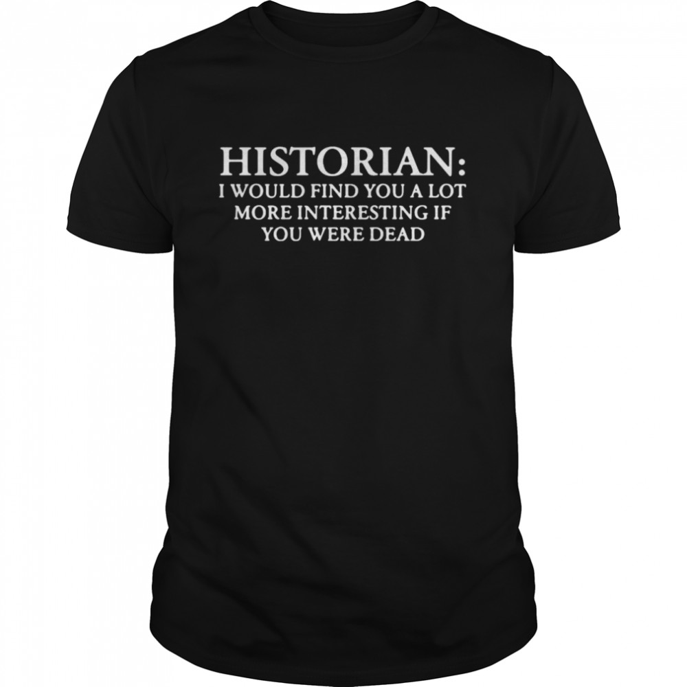 historian I would find you a lot more interesting if you were dead shirt