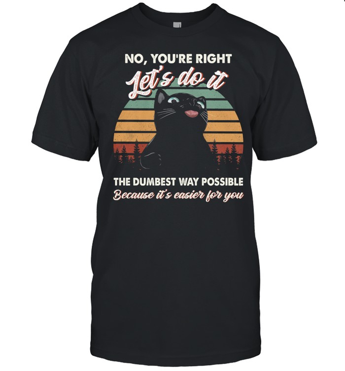 Black Cat No Youre Right Lets Do It The Dumbest Way Possible Because Its Easier For You shirt