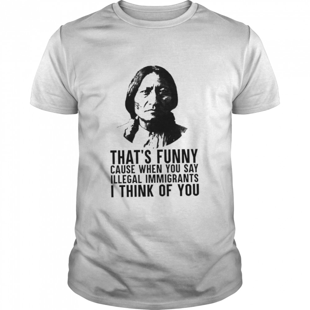 Thats funny because when you say illegal immigrants I think of you shirt Classic Men's T-shirt