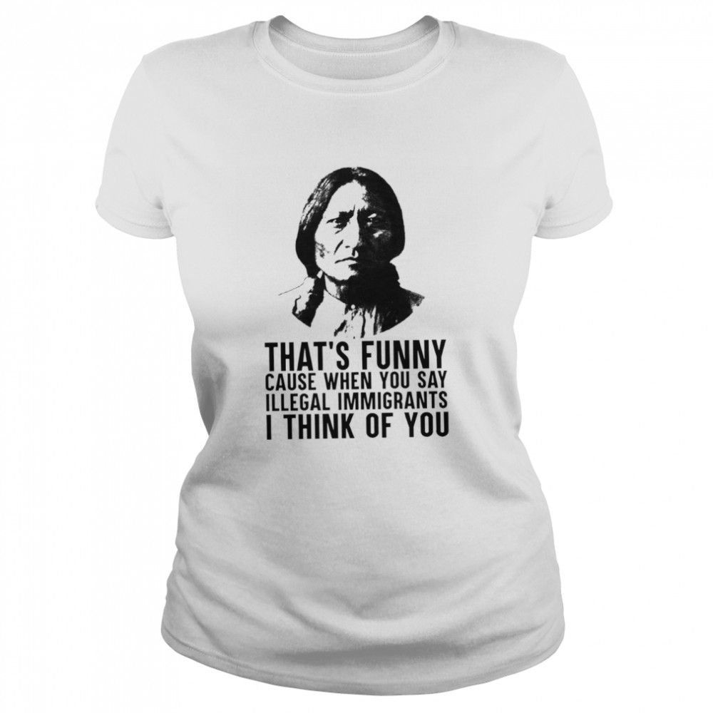 Thats funny because when you say illegal immigrants I think of you shirt Classic Women's T-shirt