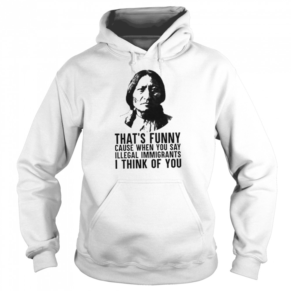 Thats funny because when you say illegal immigrants I think of you shirt Unisex Hoodie