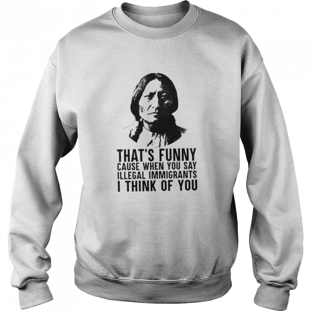 Thats funny because when you say illegal immigrants I think of you shirt Unisex Sweatshirt