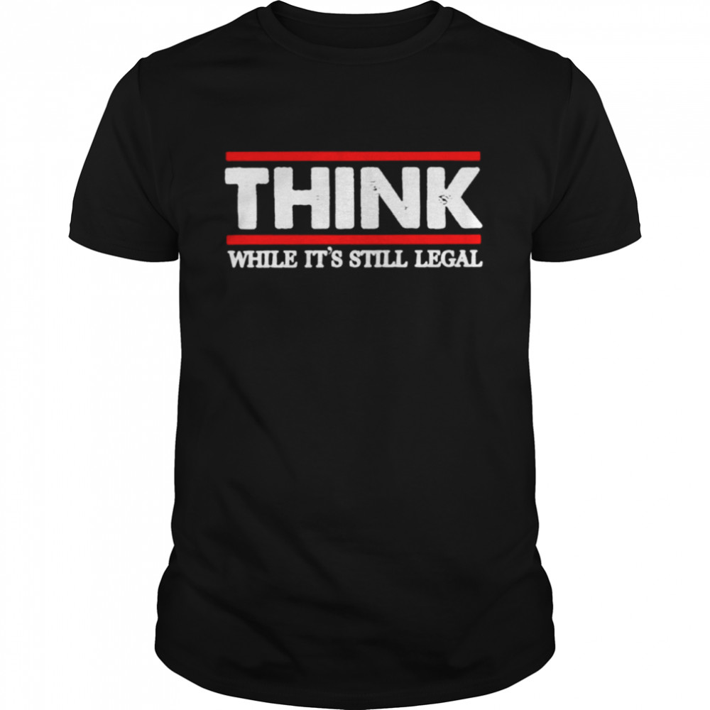 Think while it’s still legal shirt