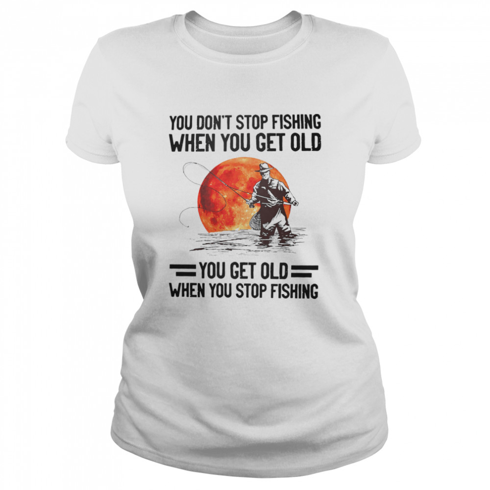 You don’t stop fishing when you get old you get old when you stop fishing shirt Classic Women's T-shirt