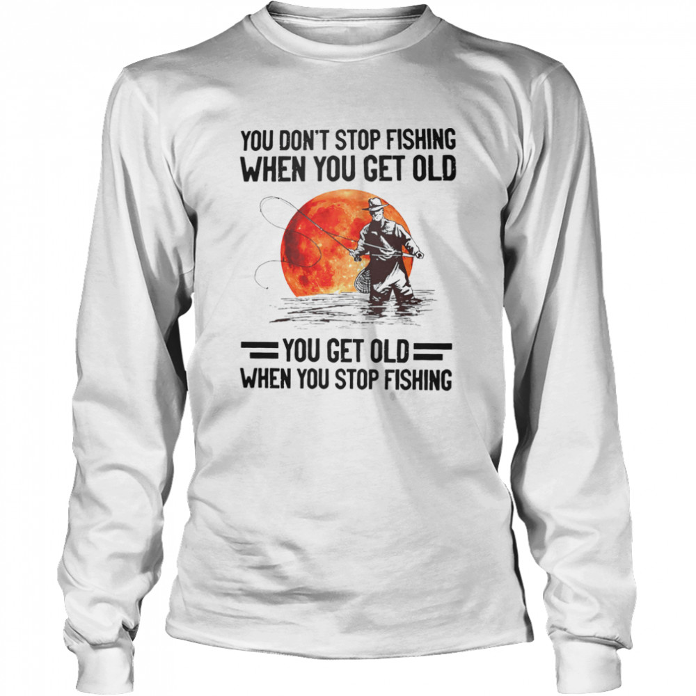 You don’t stop fishing when you get old you get old when you stop fishing shirt Long Sleeved T-shirt
