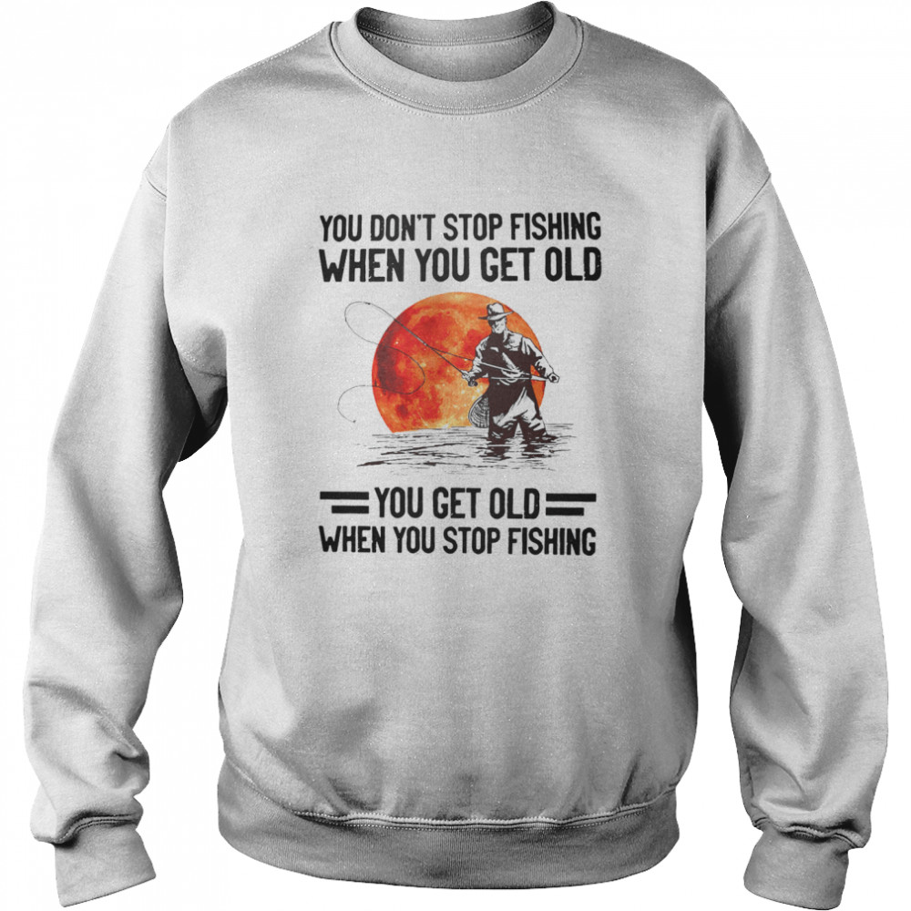 You don’t stop fishing when you get old you get old when you stop fishing shirt Unisex Sweatshirt
