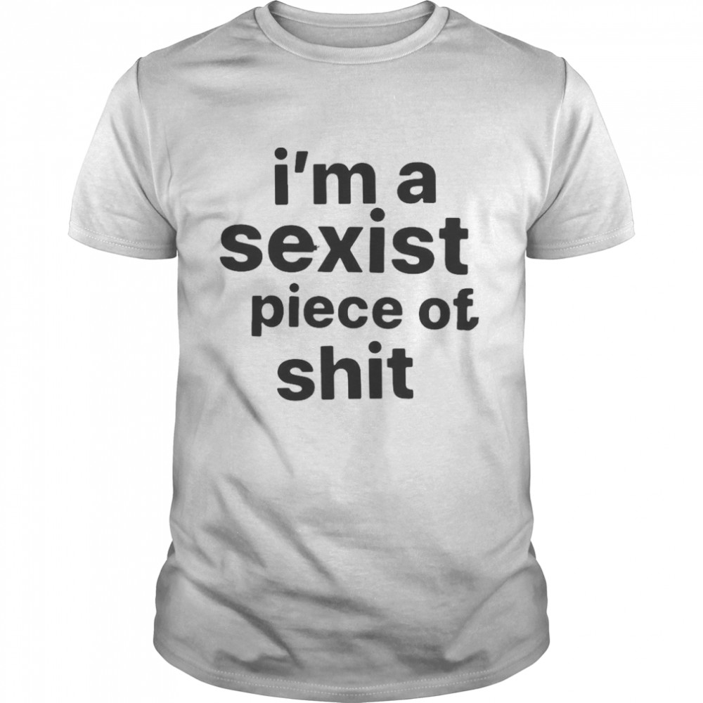 I’m A Sexist Piece Of Shit T-shirt