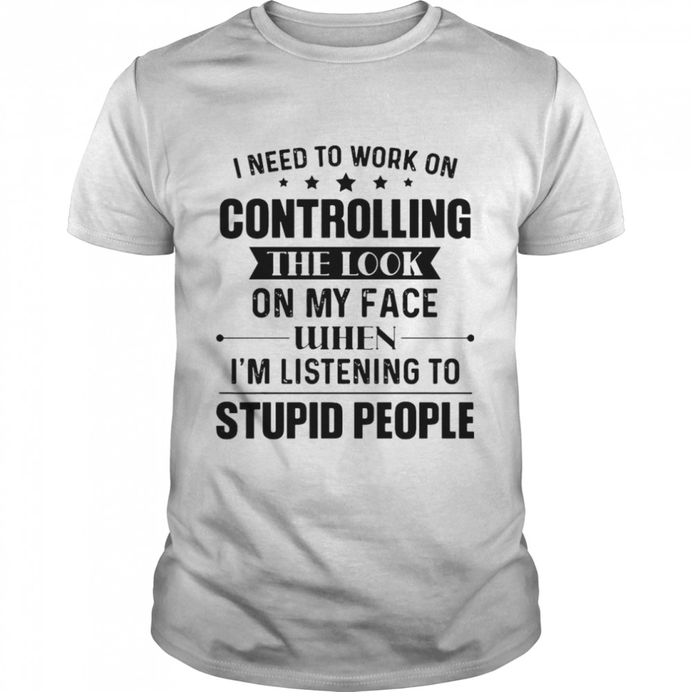Nice I Need To Work On Controlling The Look On My Face When I’m Listening To Stupid People T-shirt