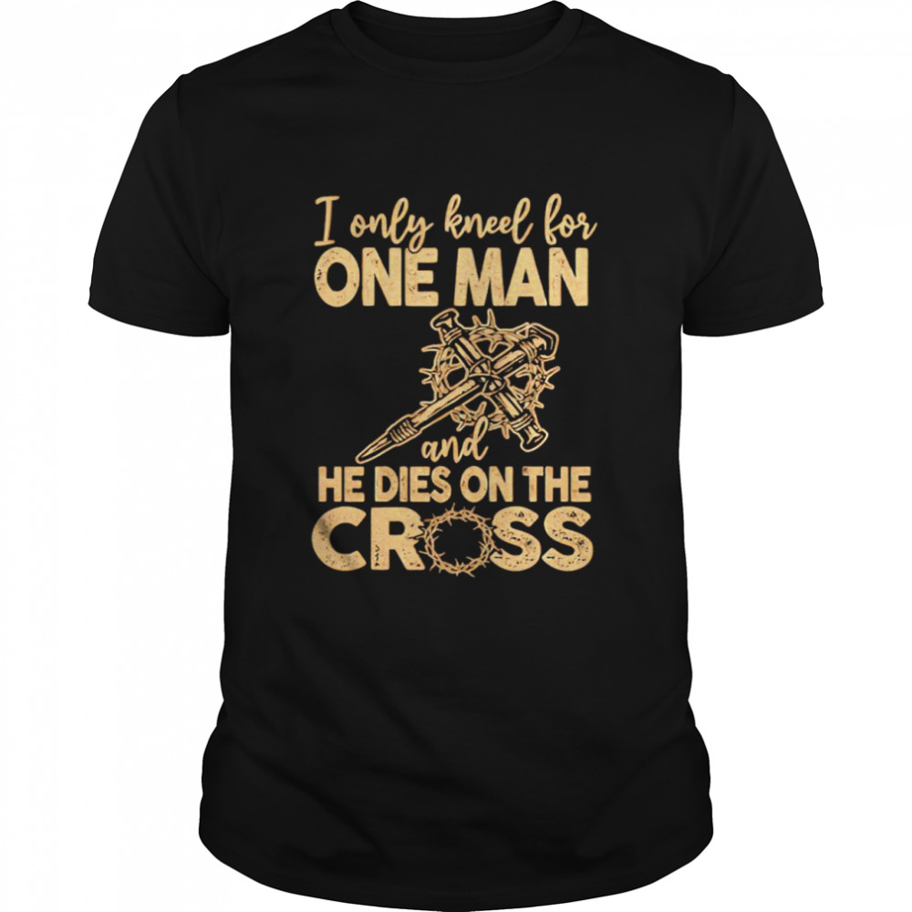 I only kneel for one man and he dies on the cross shirt