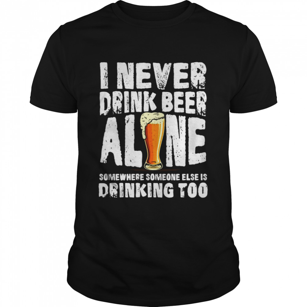 I Never Drink Beer Alone Somewhere Someone Else Is Drinking Too T-shirt