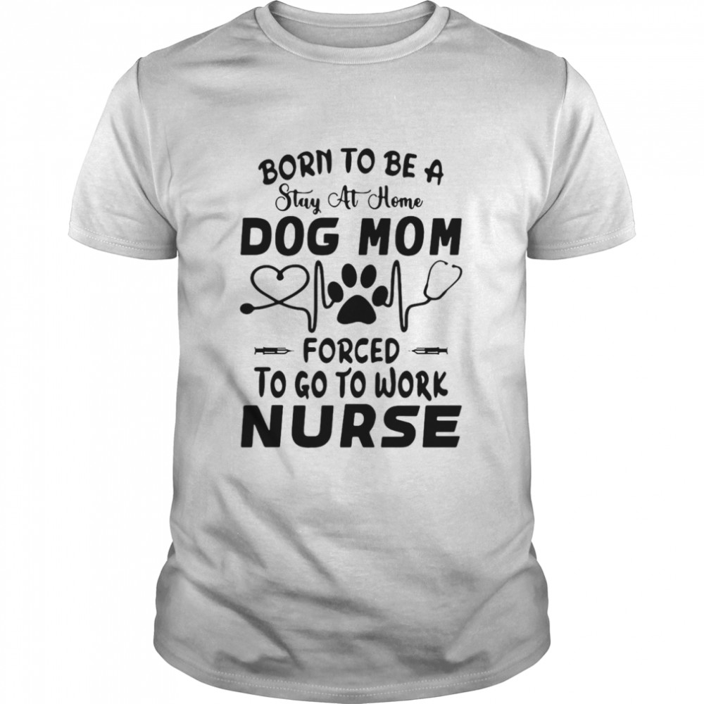 Born To Be A Stay At Home Dog Mom Forced To Go To Work Nurse Shirt