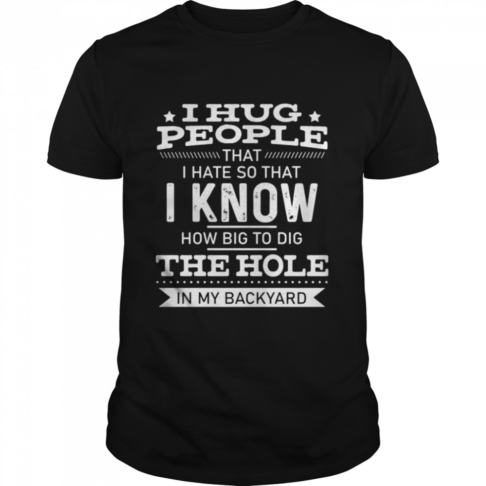 I Hug People That I Hate So That I Know How Big To Dig The Hole In My Backyard T-shirt