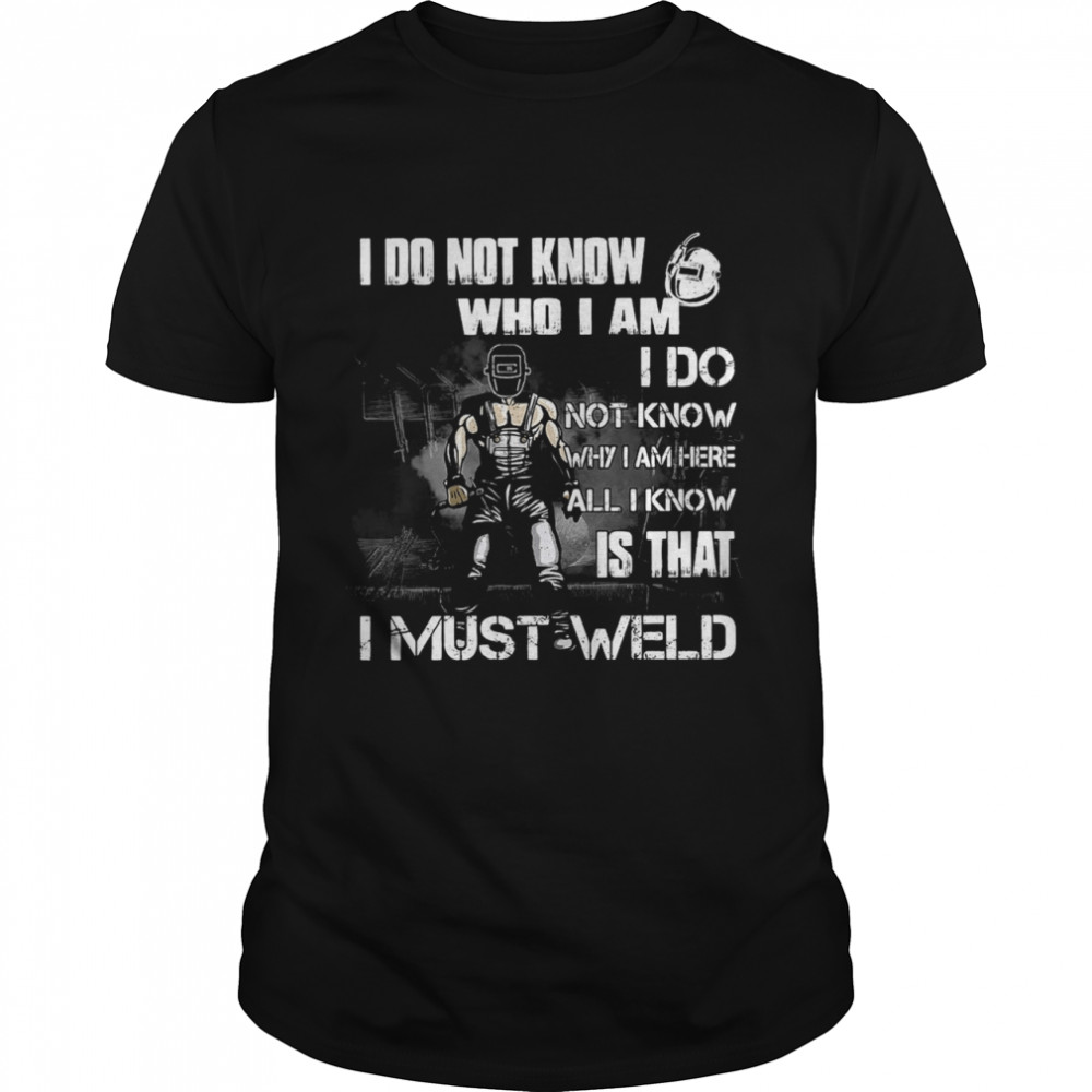 I Do Not Know Who I Am I Do Not Know Why I Am Here All I Know Is That I Must Weld T-shirt