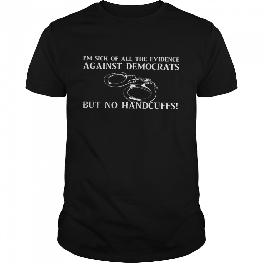 I’m sick of all the evidence against democrats but no handcuffs shirt