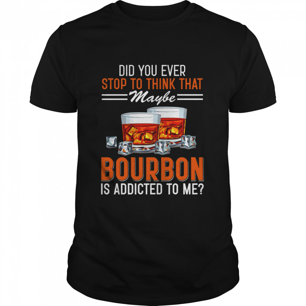 Did You Ever Stop To Think That Maybe Bourbon Is Addicted To Me Shirt