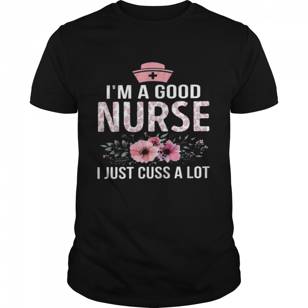 I’m a good nurse i just cuss a lot shirt