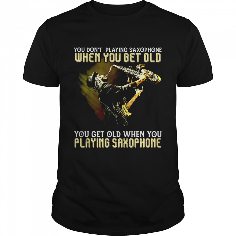 You don’t playing saxophone when you get old you get old when you playing saxophone shirt