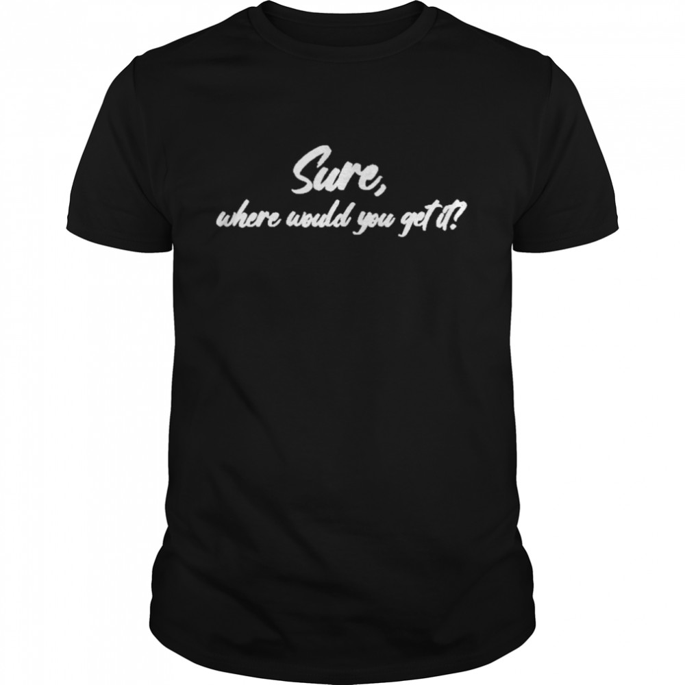 Sure where would you get it shirt