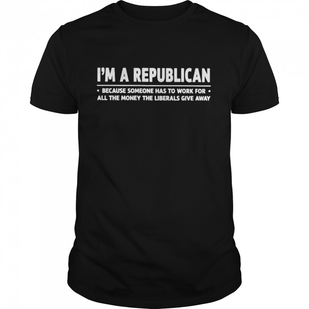 I’m a republican because someone has to work for all the money shirt