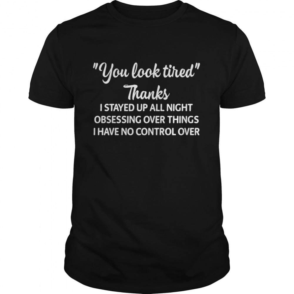 You Look Tired Thanks I Stayed Up All Night Obsessing Over Things I Have No Control Over Shirt