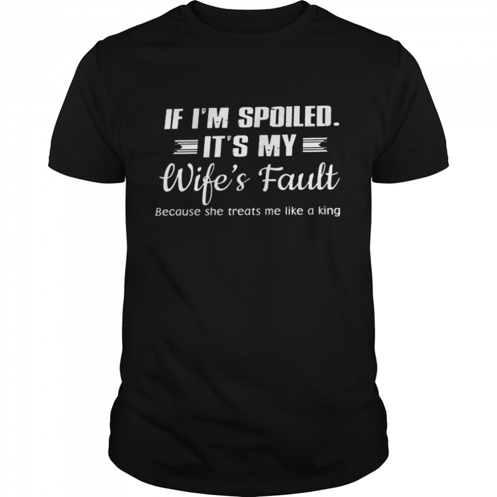 If i’m spoiled it’s my wife’s fault because she treats me like a king shirt