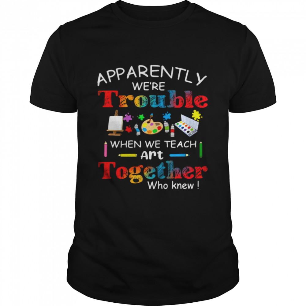 Science Apparently We’re Trouble When We Teach Art Together Who Knew Shirt